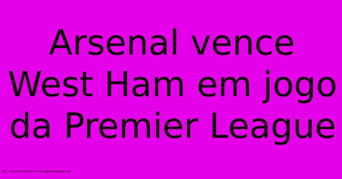 Arsenal Vence West Ham Em Jogo Da Premier League