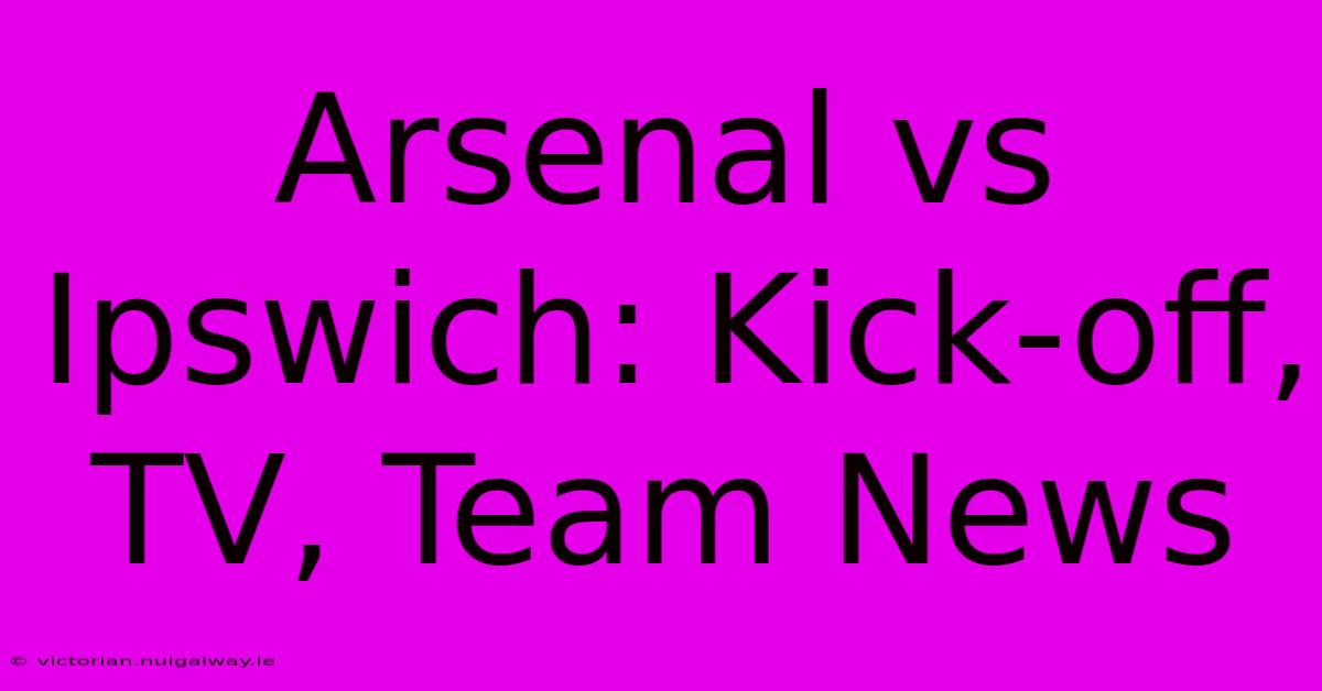 Arsenal Vs Ipswich: Kick-off, TV, Team News