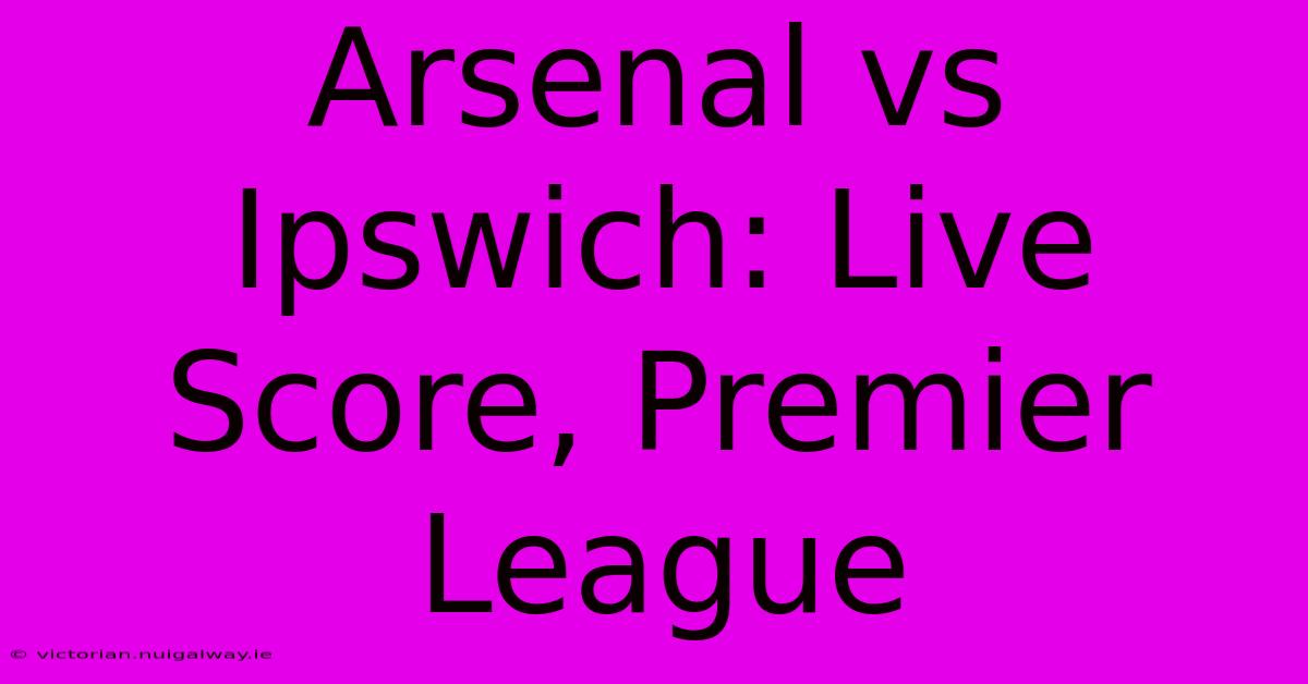 Arsenal Vs Ipswich: Live Score, Premier League