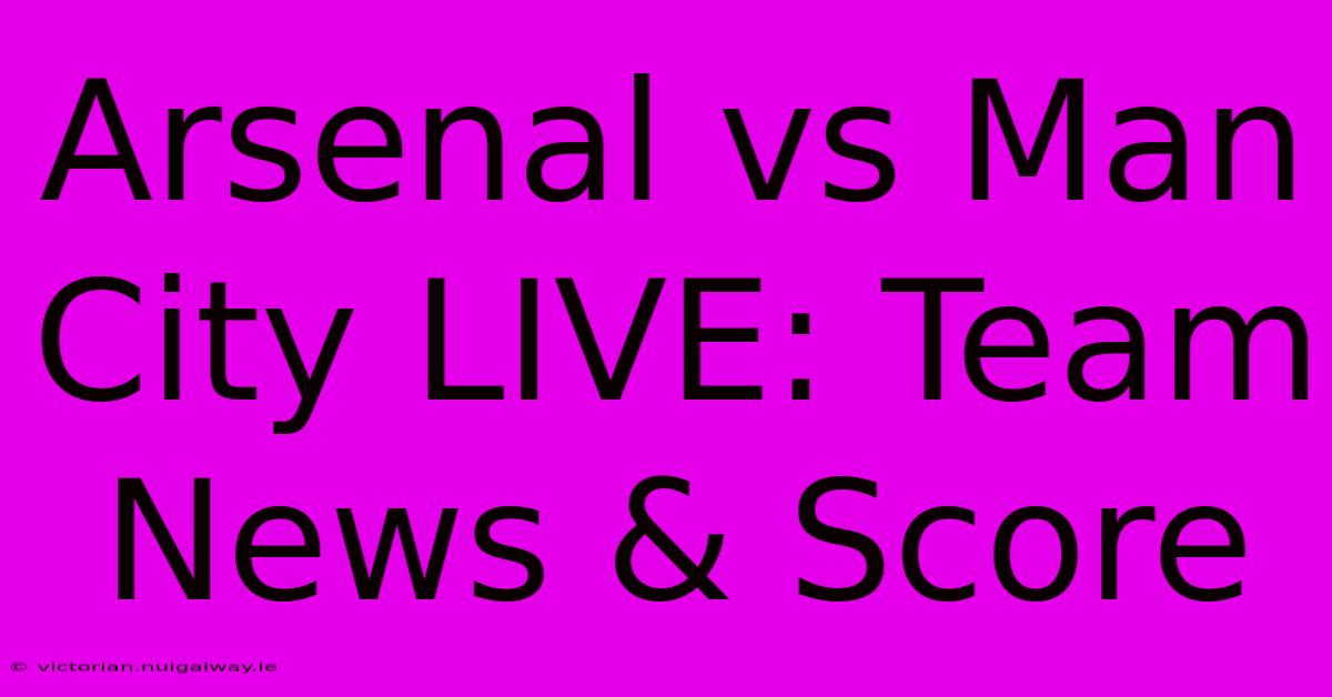 Arsenal Vs Man City LIVE: Team News & Score