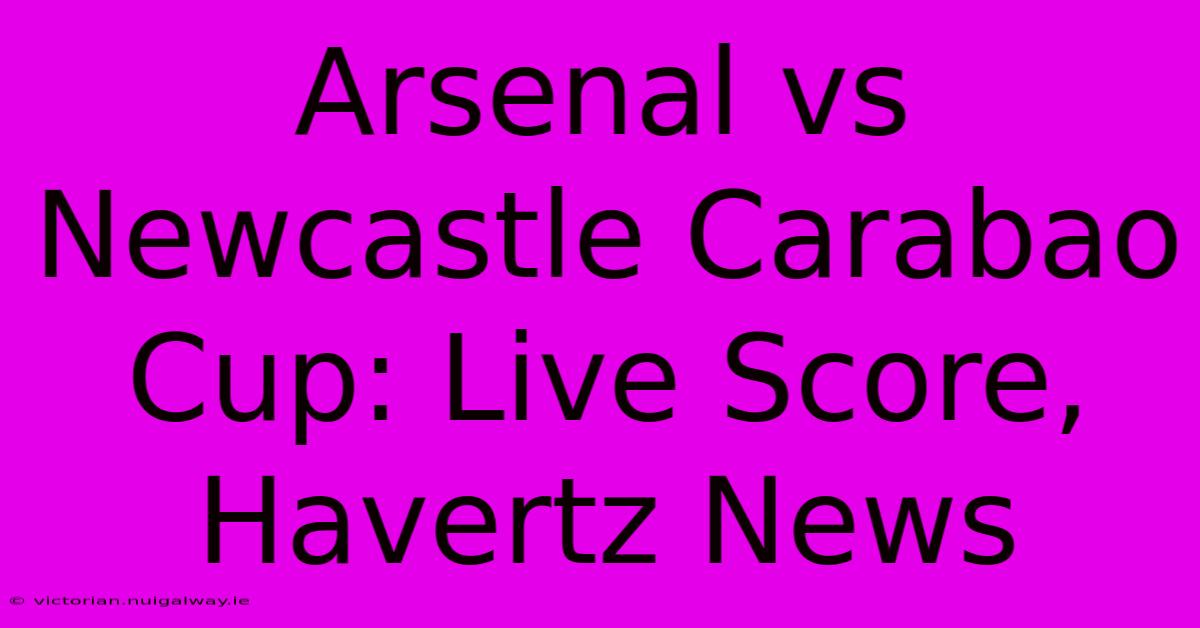 Arsenal Vs Newcastle Carabao Cup: Live Score, Havertz News