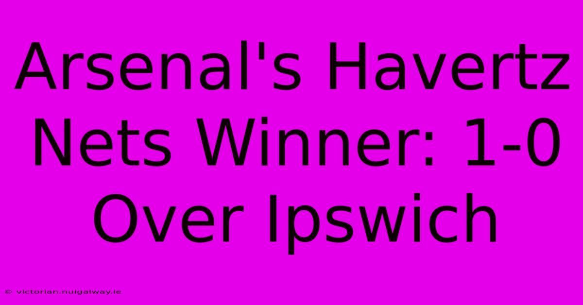 Arsenal's Havertz Nets Winner: 1-0 Over Ipswich