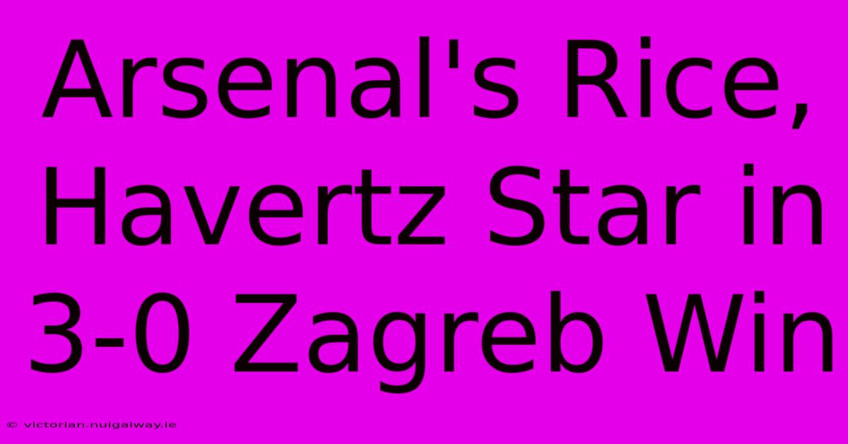 Arsenal's Rice, Havertz Star In 3-0 Zagreb Win