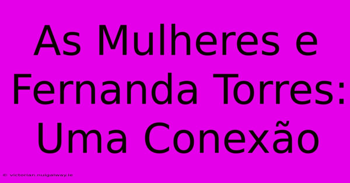 As Mulheres E Fernanda Torres: Uma Conexão