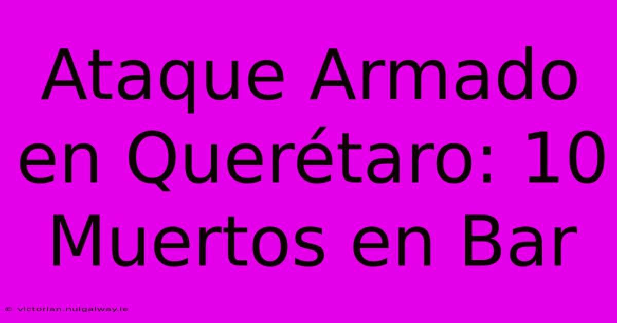 Ataque Armado En Querétaro: 10 Muertos En Bar