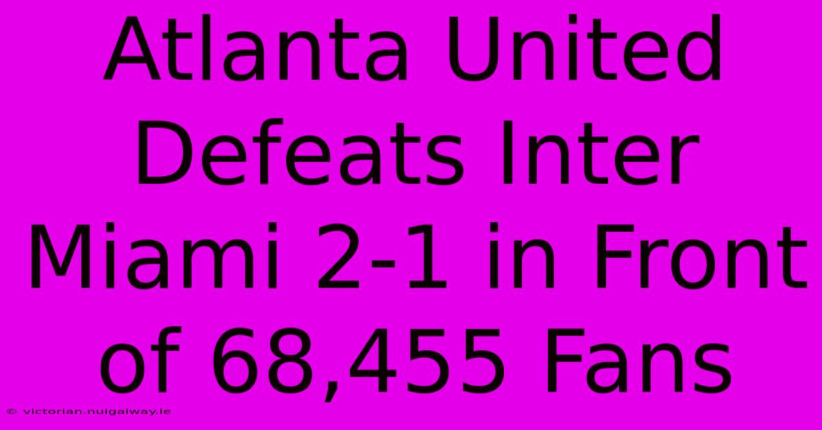 Atlanta United Defeats Inter Miami 2-1 In Front Of 68,455 Fans