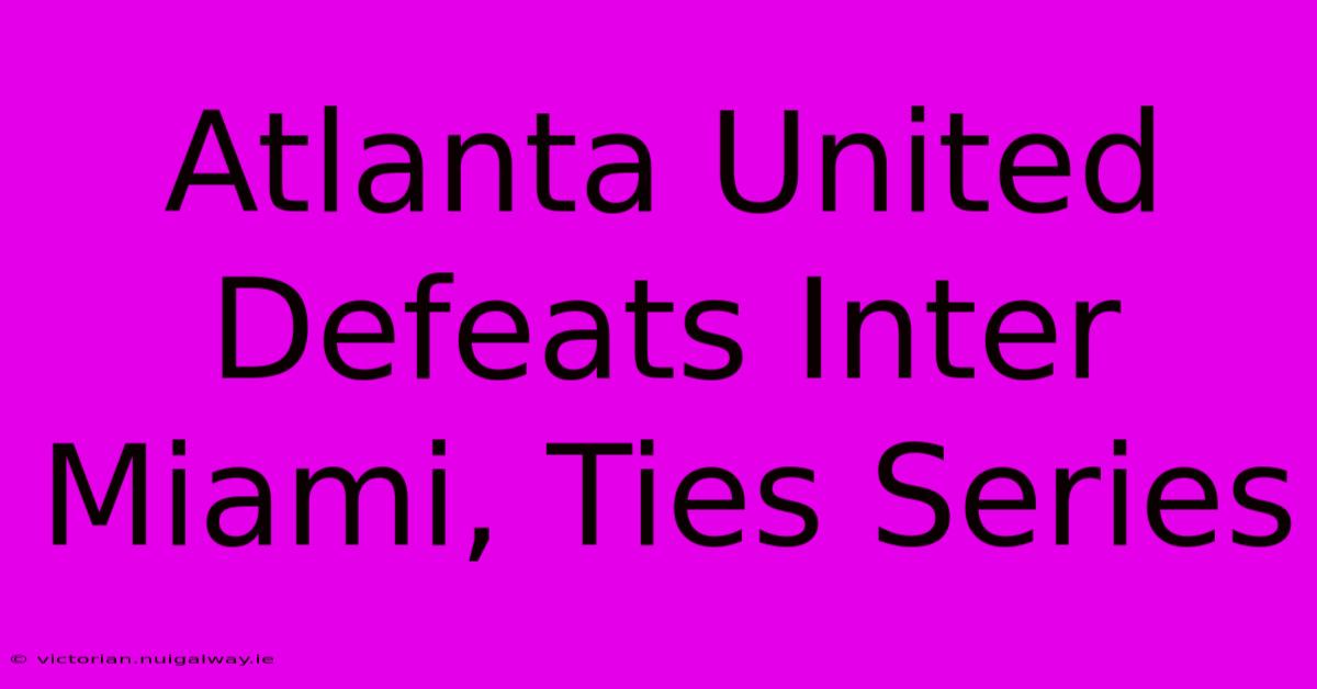 Atlanta United Defeats Inter Miami, Ties Series