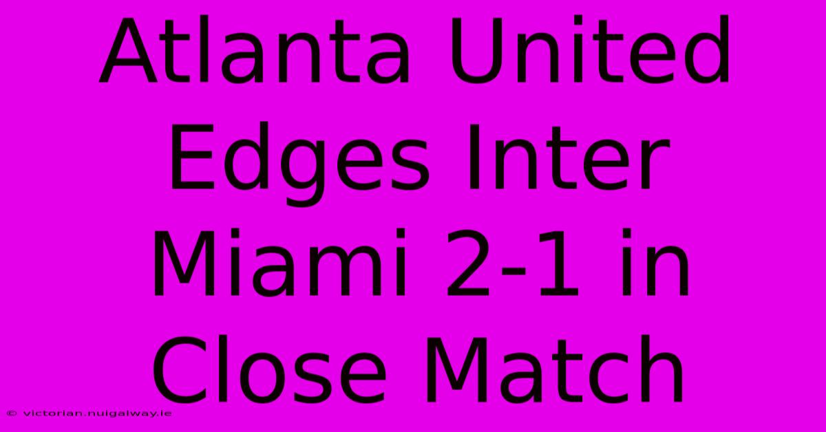 Atlanta United Edges Inter Miami 2-1 In Close Match 