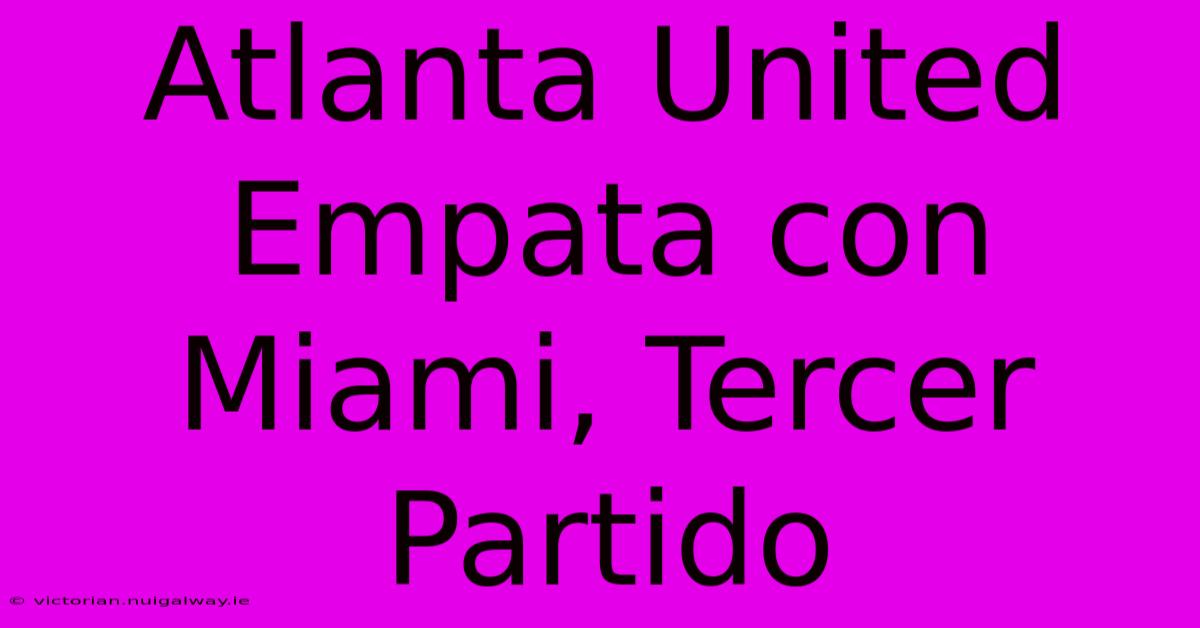 Atlanta United Empata Con Miami, Tercer Partido