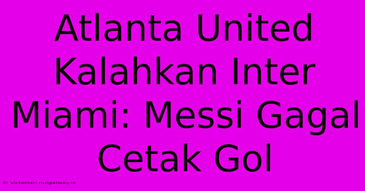 Atlanta United Kalahkan Inter Miami: Messi Gagal Cetak Gol