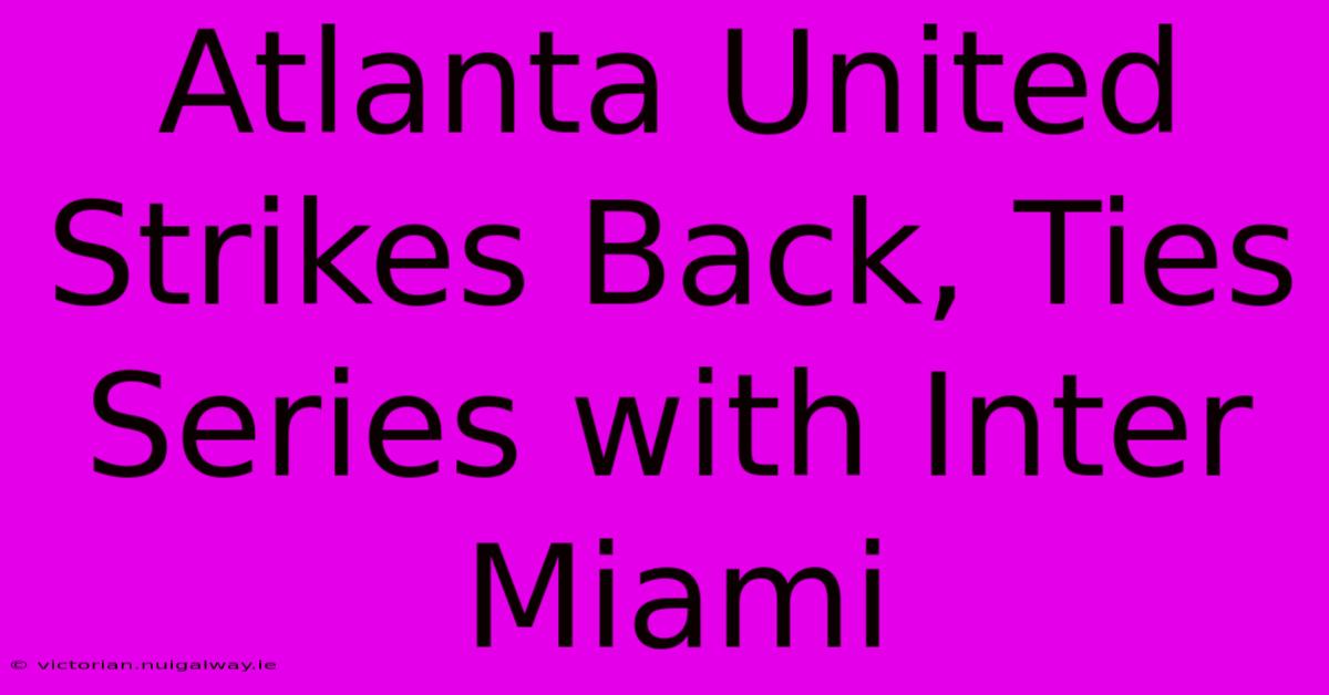 Atlanta United Strikes Back, Ties Series With Inter Miami