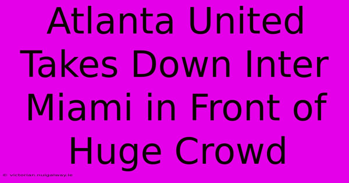 Atlanta United Takes Down Inter Miami In Front Of Huge Crowd