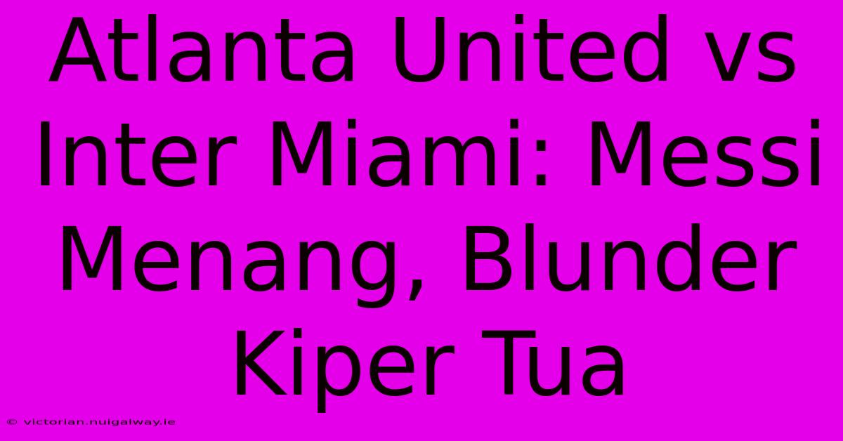 Atlanta United Vs Inter Miami: Messi Menang, Blunder Kiper Tua