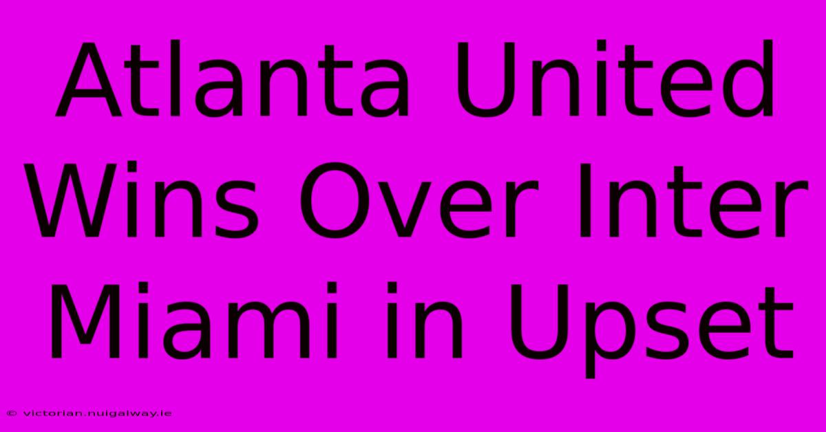 Atlanta United Wins Over Inter Miami In Upset