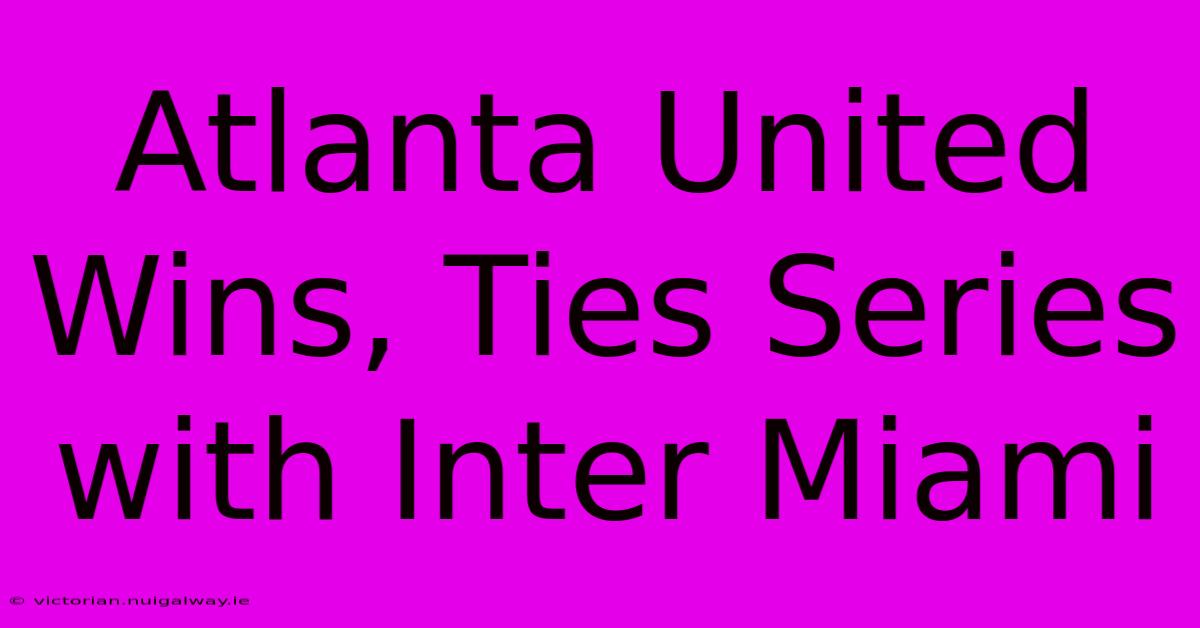 Atlanta United Wins, Ties Series With Inter Miami