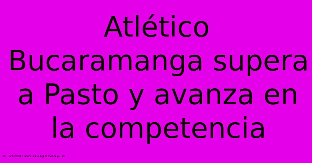 Atlético Bucaramanga Supera A Pasto Y Avanza En La Competencia