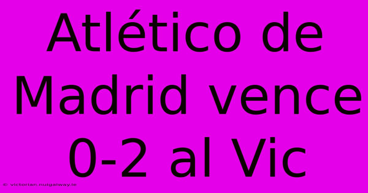 Atlético De Madrid Vence 0-2 Al Vic