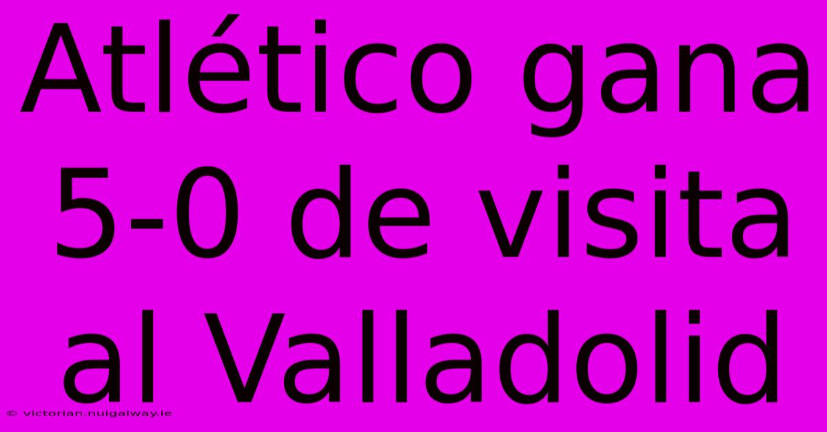 Atlético Gana 5-0 De Visita Al Valladolid