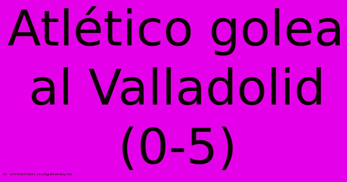 Atlético Golea Al Valladolid (0-5)