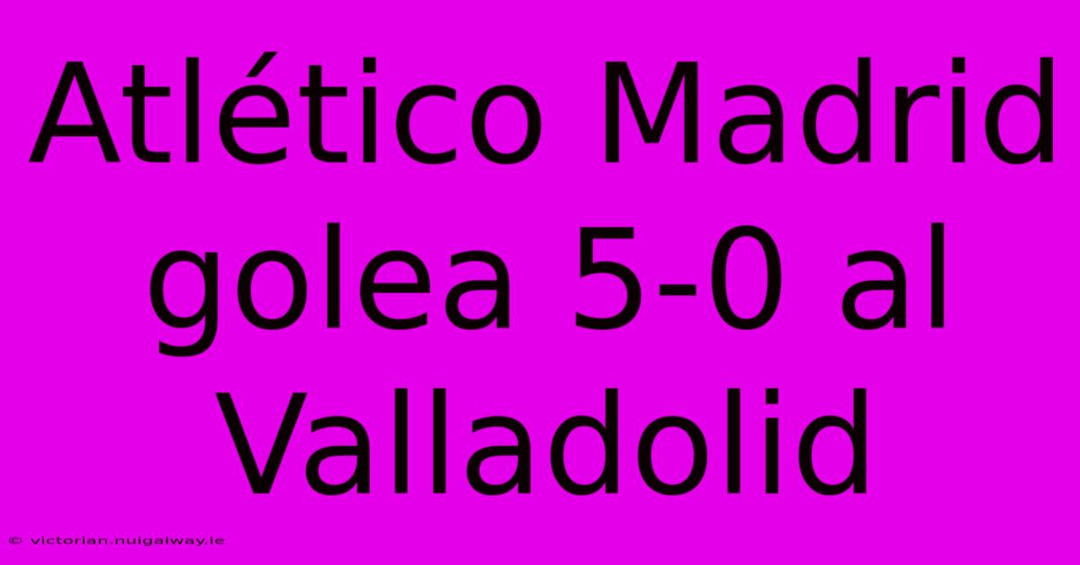 Atlético Madrid Golea 5-0 Al Valladolid