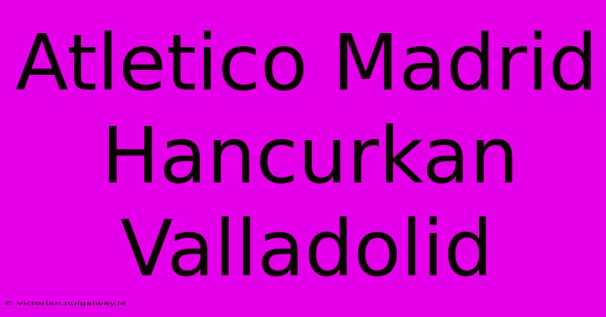 Atletico Madrid Hancurkan Valladolid