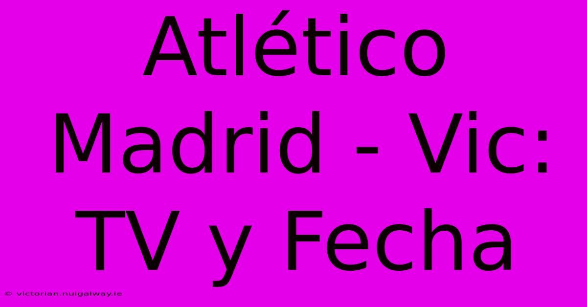 Atlético Madrid - Vic: TV Y Fecha