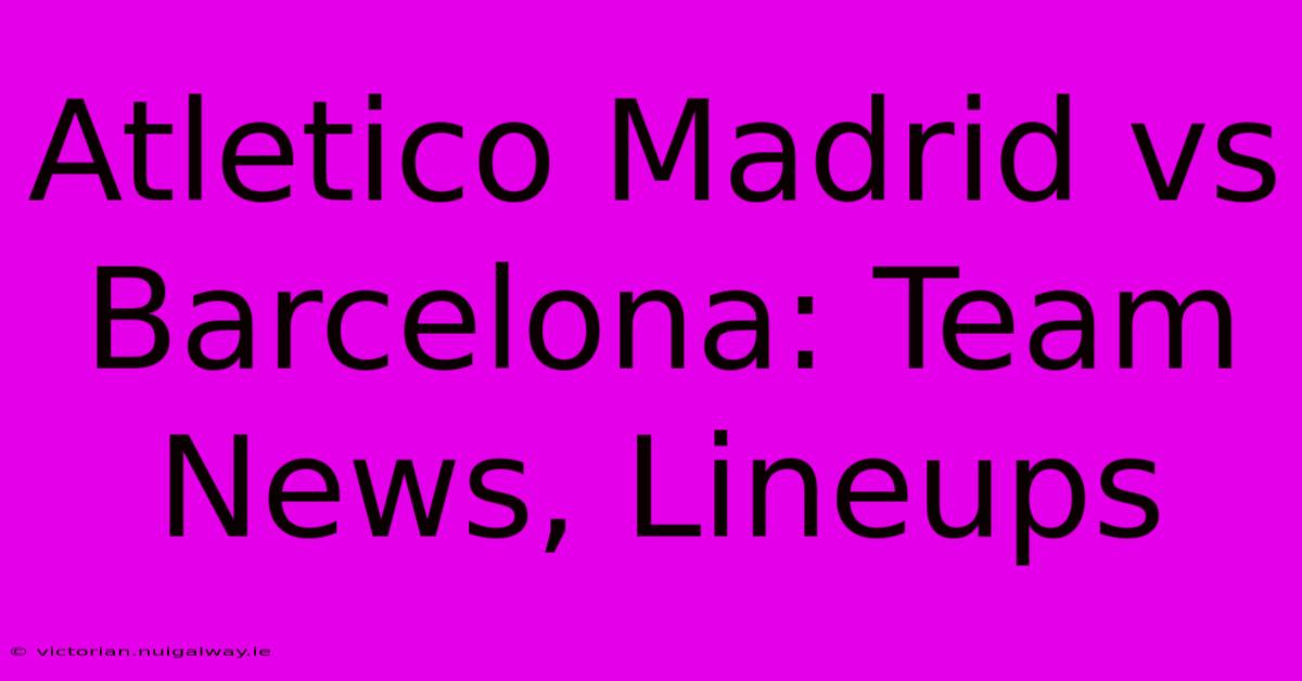 Atletico Madrid Vs Barcelona: Team News, Lineups