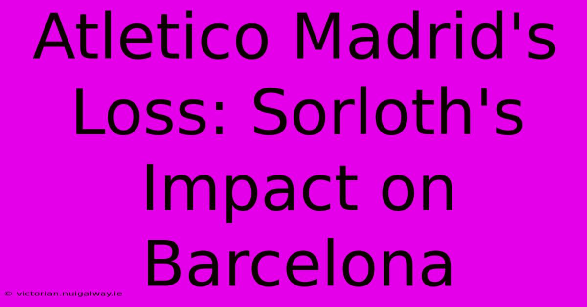 Atletico Madrid's Loss: Sorloth's Impact On Barcelona