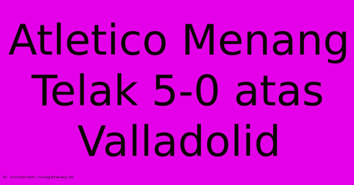 Atletico Menang Telak 5-0 Atas Valladolid