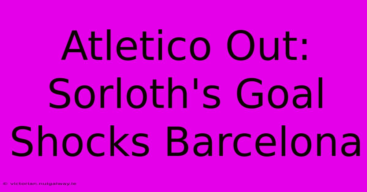 Atletico Out: Sorloth's Goal Shocks Barcelona