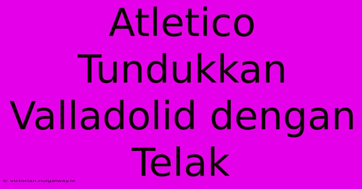 Atletico Tundukkan Valladolid Dengan Telak