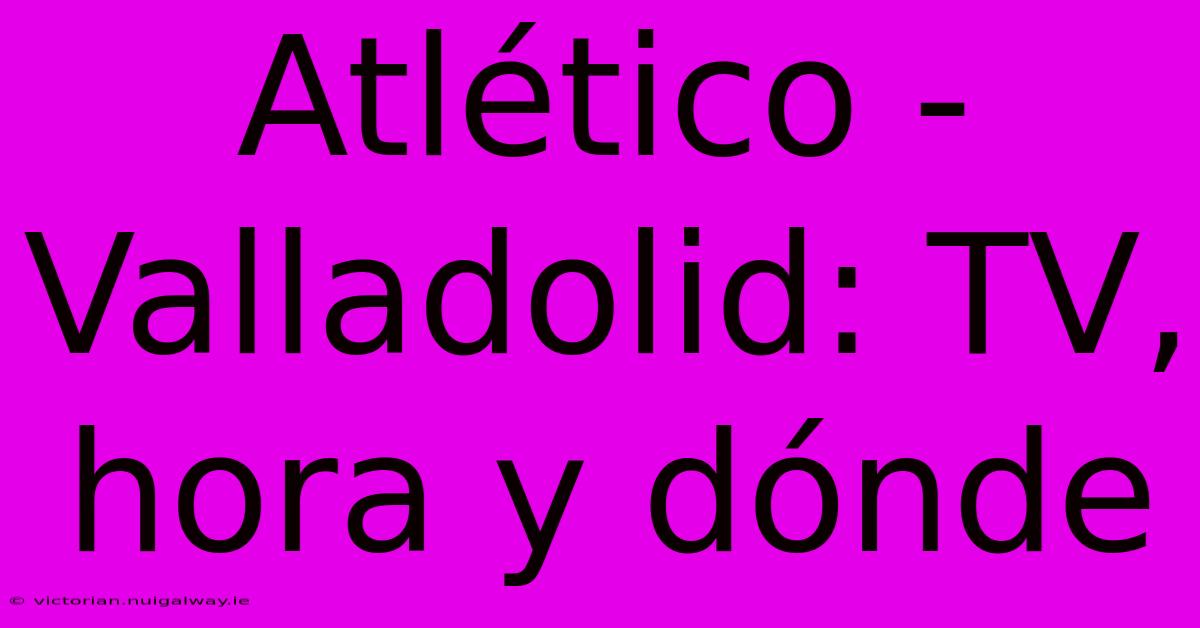 Atlético - Valladolid: TV, Hora Y Dónde