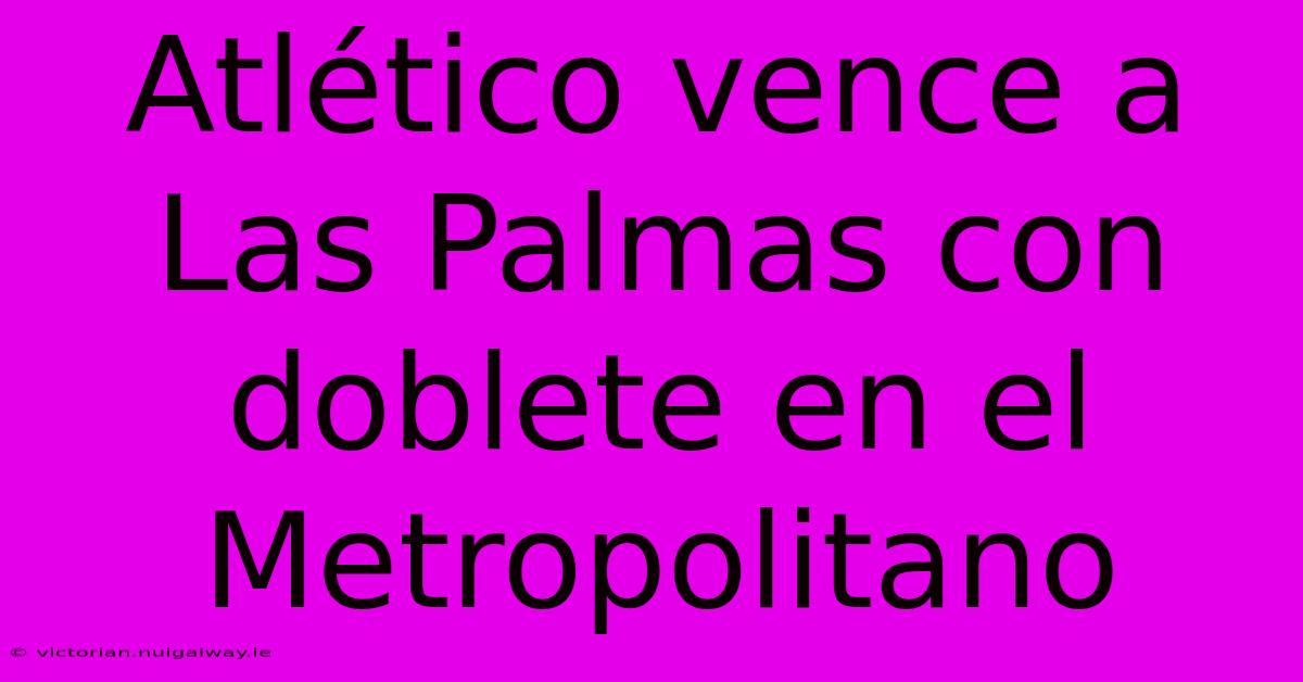 Atlético Vence A Las Palmas Con Doblete En El Metropolitano 