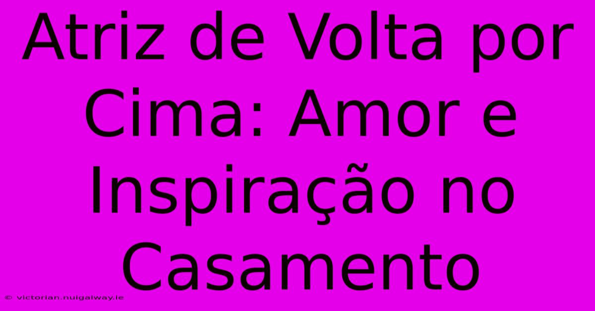 Atriz De Volta Por Cima: Amor E Inspiração No Casamento 