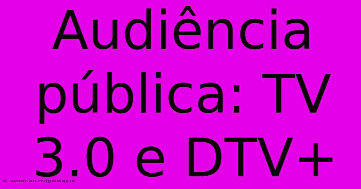 Audiência Pública: TV 3.0 E DTV+