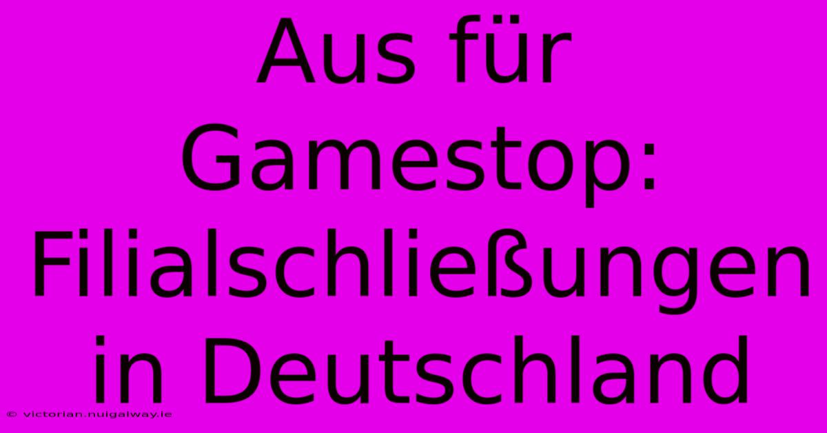 Aus Für Gamestop: Filialschließungen In Deutschland