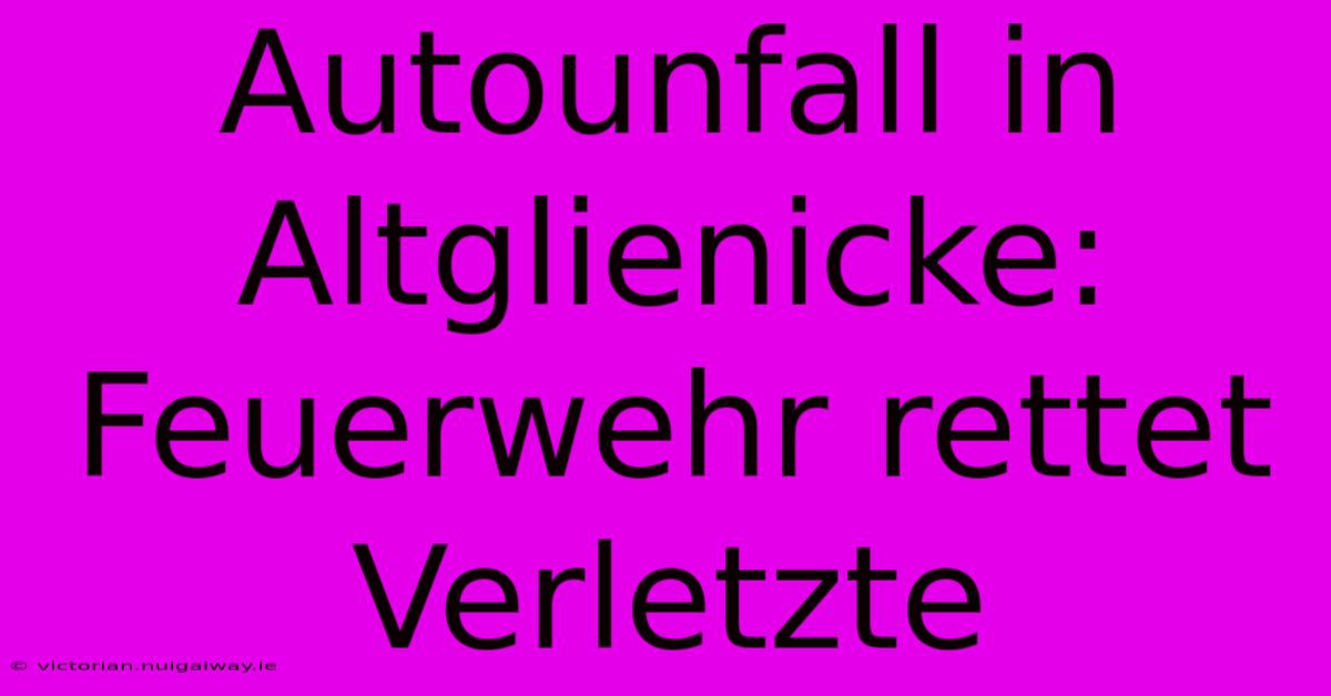 Autounfall In Altglienicke: Feuerwehr Rettet Verletzte