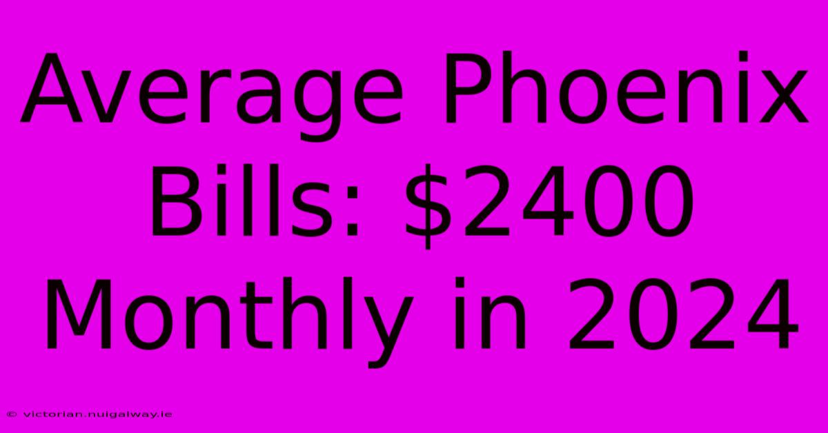 Average Phoenix Bills: $2400 Monthly In 2024