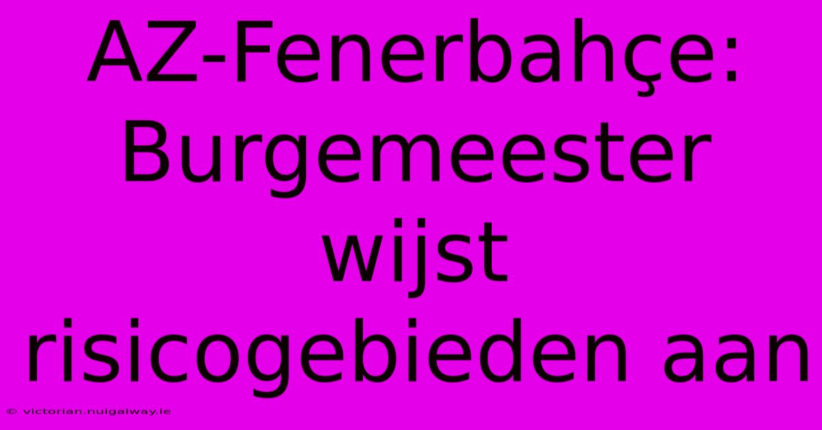 AZ-Fenerbahçe: Burgemeester Wijst Risicogebieden Aan