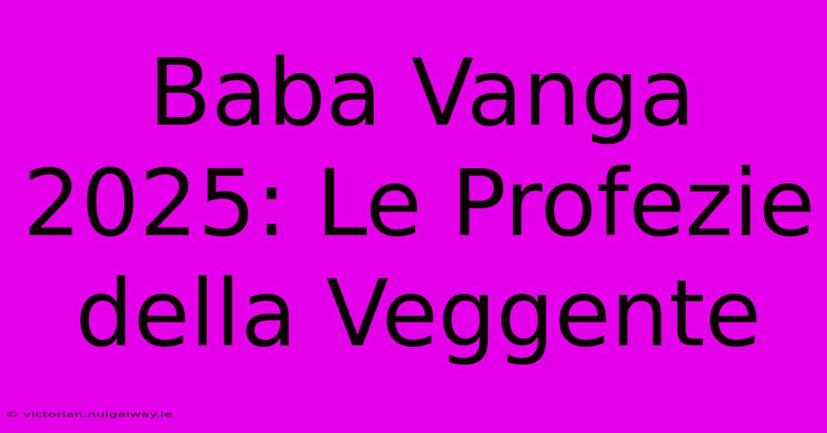 Baba Vanga 2025: Le Profezie Della Veggente