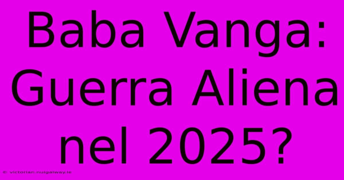 Baba Vanga: Guerra Aliena Nel 2025?