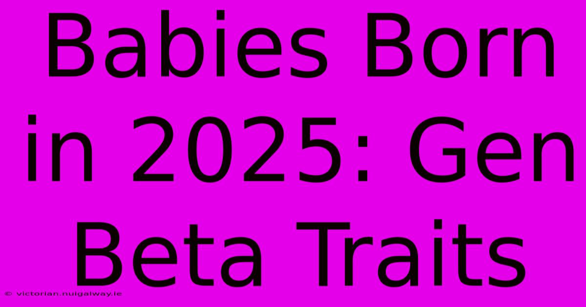 Babies Born In 2025: Gen Beta Traits