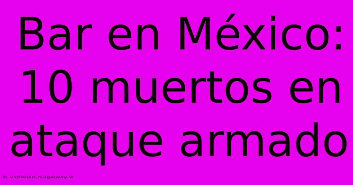 Bar En México: 10 Muertos En Ataque Armado 