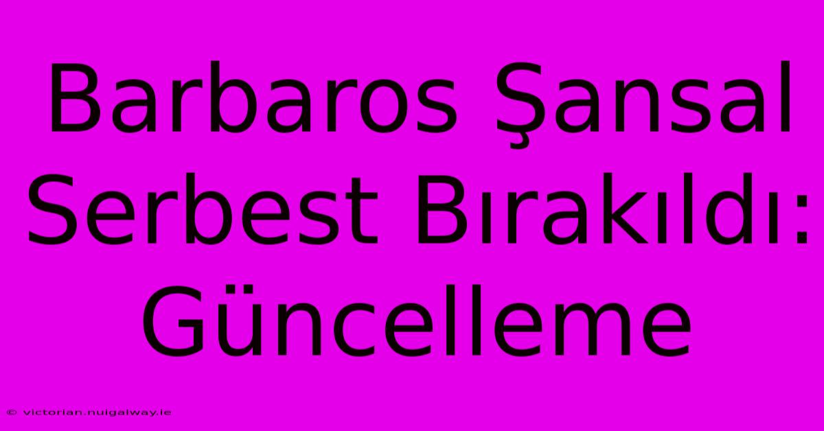 Barbaros Şansal Serbest Bırakıldı: Güncelleme