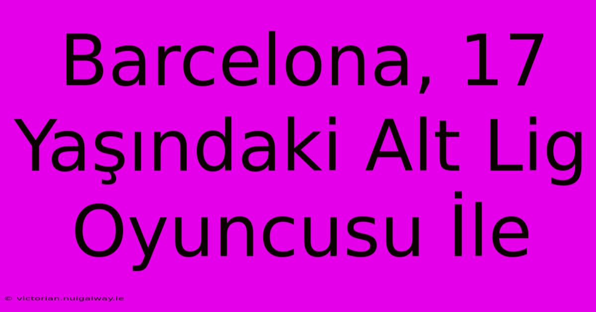 Barcelona, 17 Yaşındaki Alt Lig Oyuncusu İle