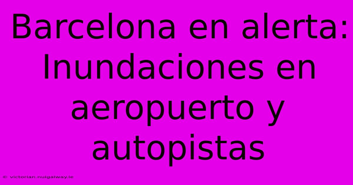 Barcelona En Alerta: Inundaciones En Aeropuerto Y Autopistas