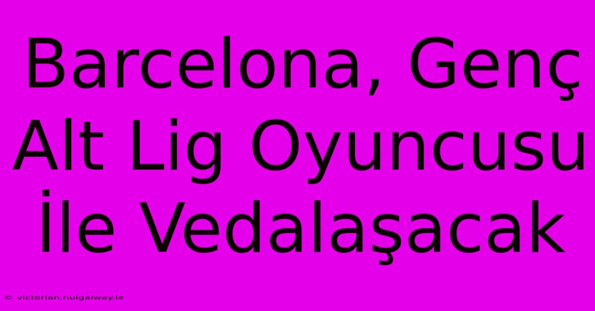 Barcelona, Genç Alt Lig Oyuncusu İle Vedalaşacak