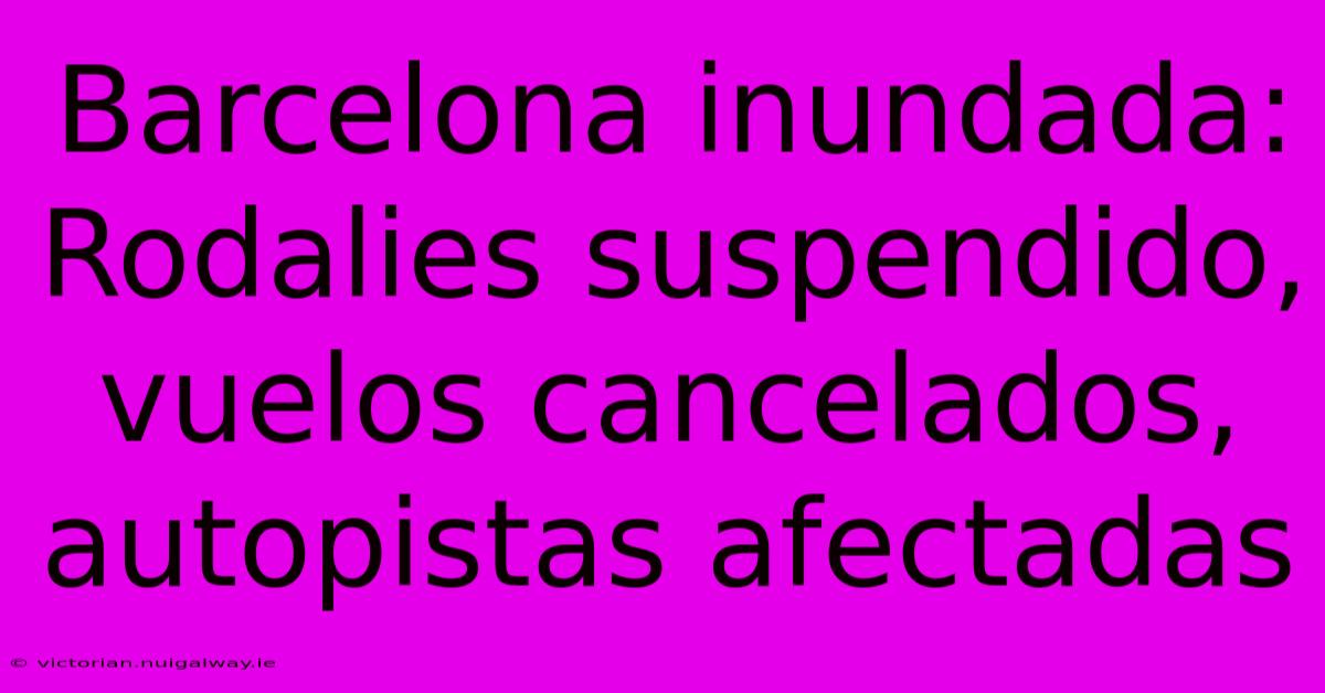 Barcelona Inundada: Rodalies Suspendido, Vuelos Cancelados, Autopistas Afectadas