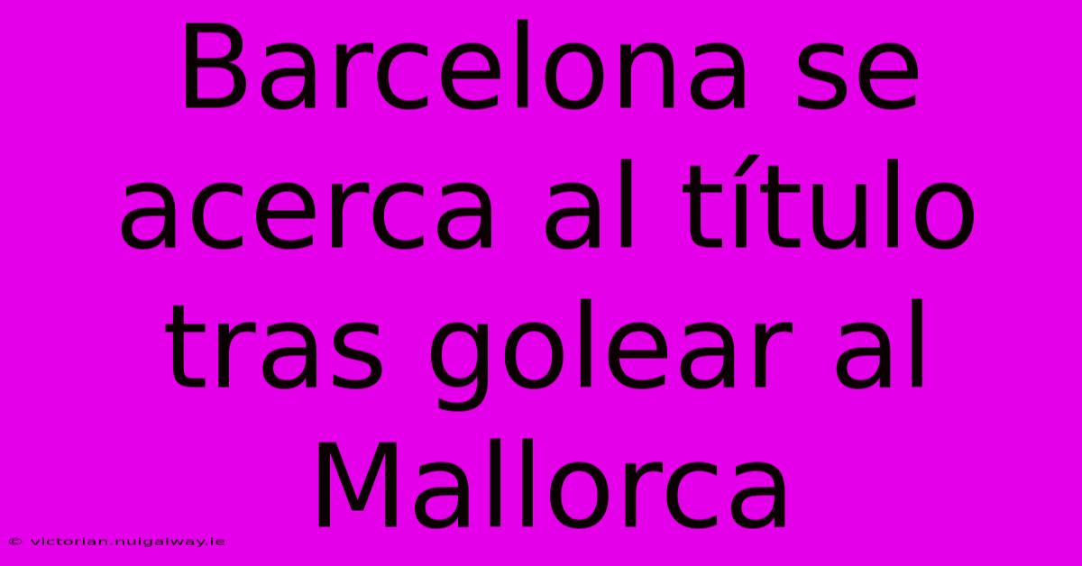 Barcelona Se Acerca Al Título Tras Golear Al Mallorca