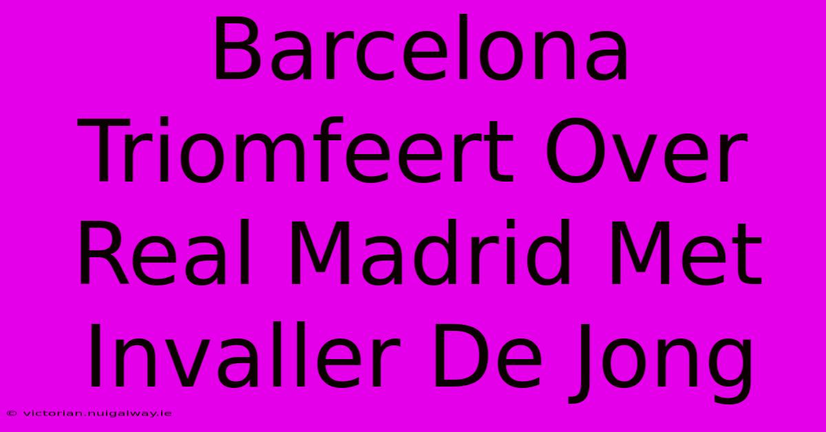 Barcelona Triomfeert Over Real Madrid Met Invaller De Jong 